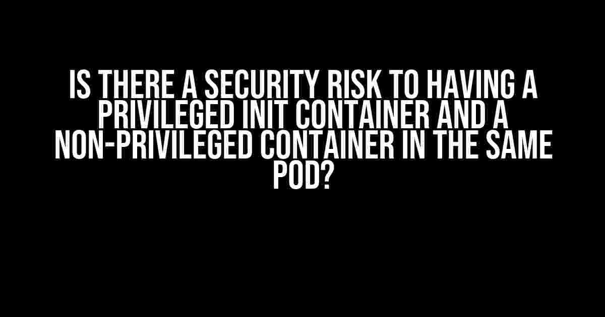 Is there a security risk to having a privileged init container and a non-privileged container in the same pod?